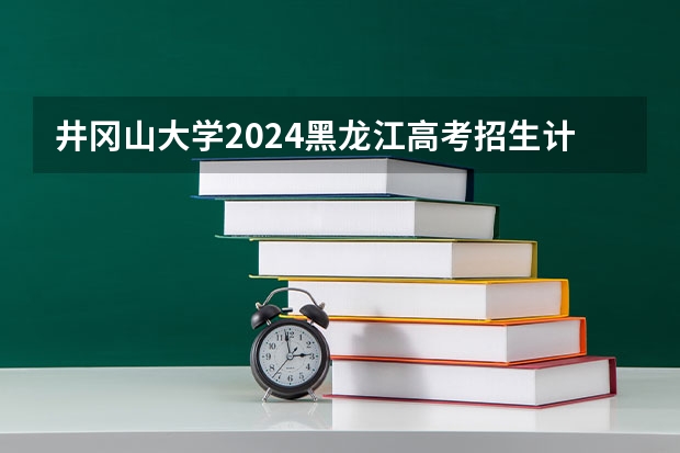 井冈山大学2024黑龙江高考招生计划详解