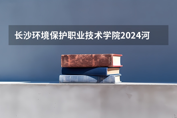 长沙环境保护职业技术学院2024河南高考招生计划详解