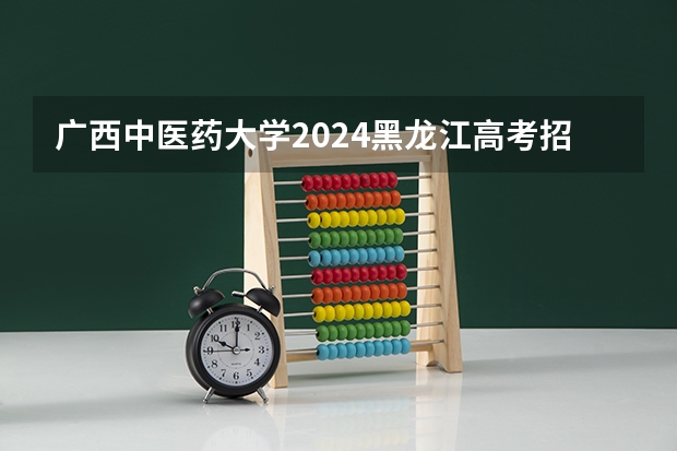 广西中医药大学2024黑龙江高考招生计划详解