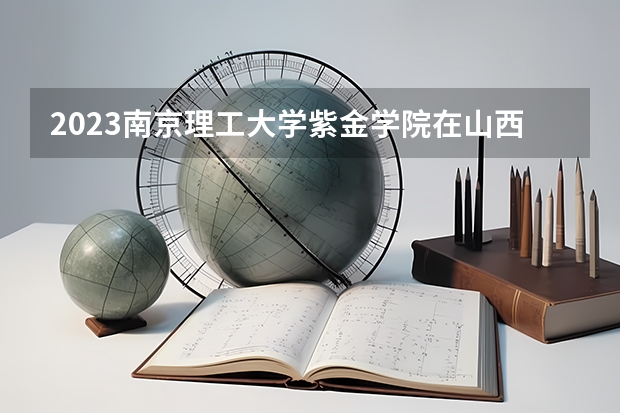 2023南京理工大学紫金学院在山西高考专业招生计划人数