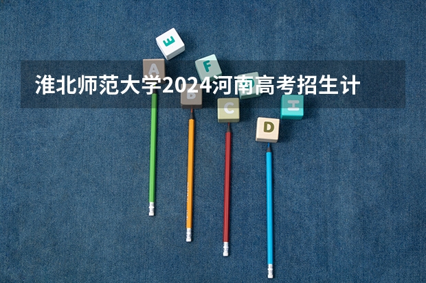 淮北师范大学2024河南高考招生计划详解