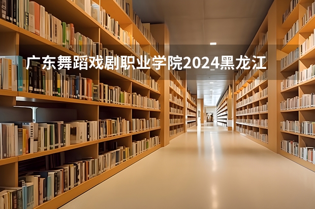 广东舞蹈戏剧职业学院2024黑龙江高考招生计划详解
