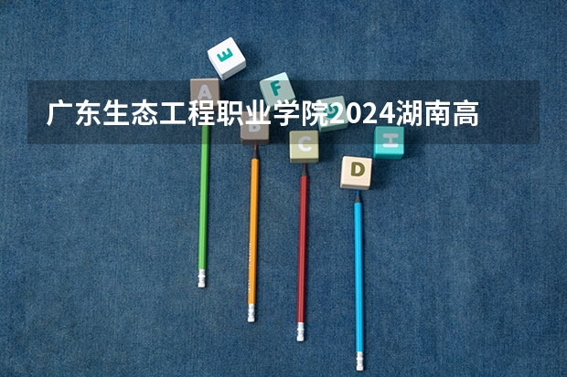 广东生态工程职业学院2024湖南高考招生计划详解