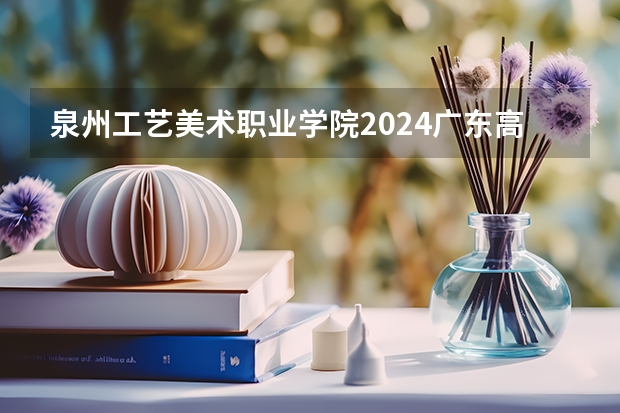 泉州工艺美术职业学院2024广东高考招生计划详解