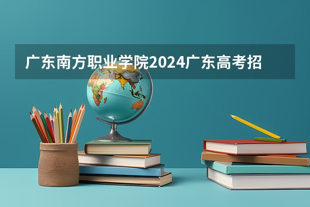 广东南方职业学院2024广东高考招生计划详解