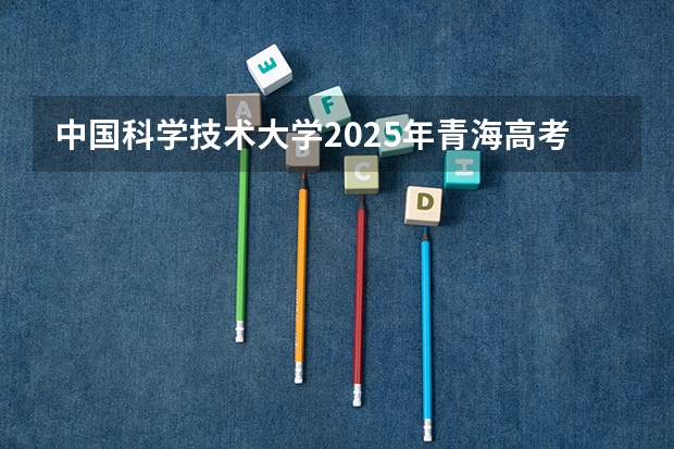 中国科学技术大学2025年青海高考招生计划预测