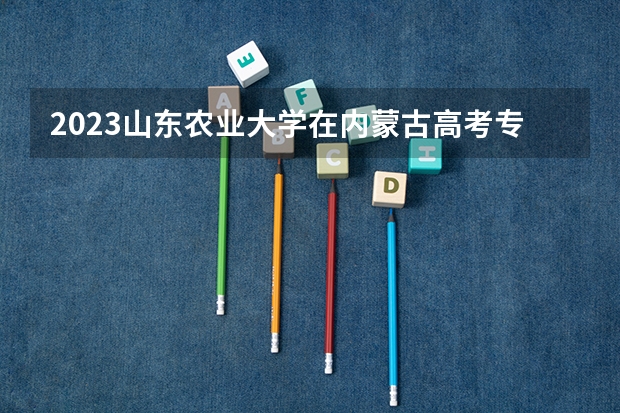 2023山东农业大学在内蒙古高考专业招生计划人数