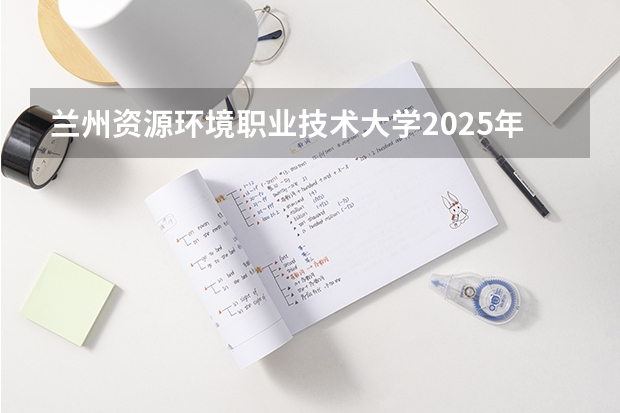 兰州资源环境职业技术大学2025年青海高考招生计划预测