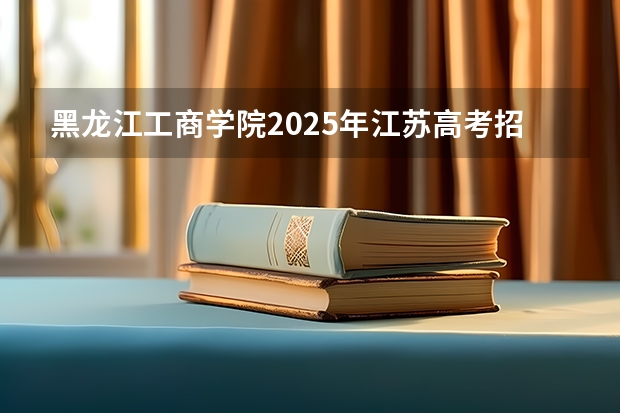黑龙江工商学院2025年江苏高考招生计划预测