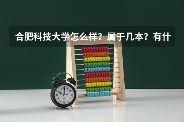 合肥科技大学怎么样？属于几本？有什么专业？去年的分数线是多少？