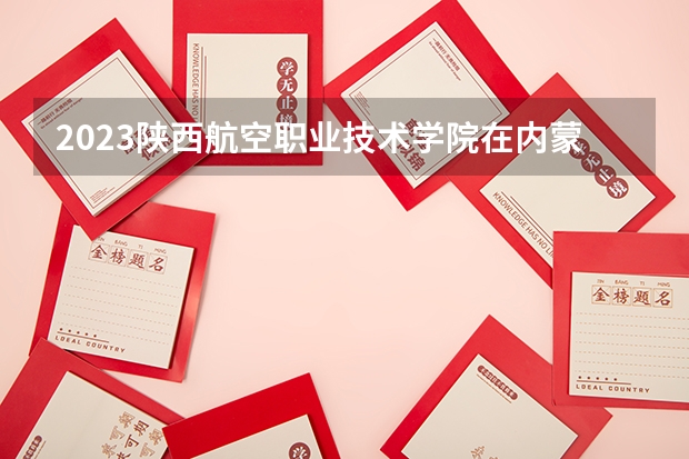 2023陕西航空职业技术学院在内蒙古高考专业招生计划人数