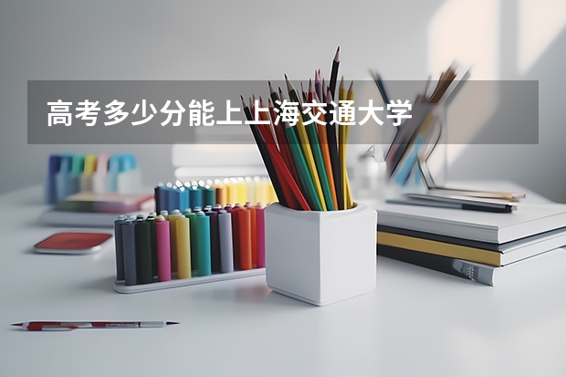 高考多少分能上上海交通大学