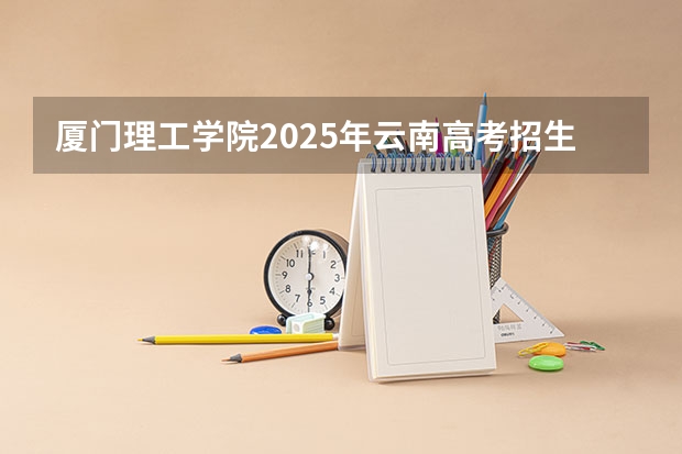 厦门理工学院2025年云南高考招生计划预测