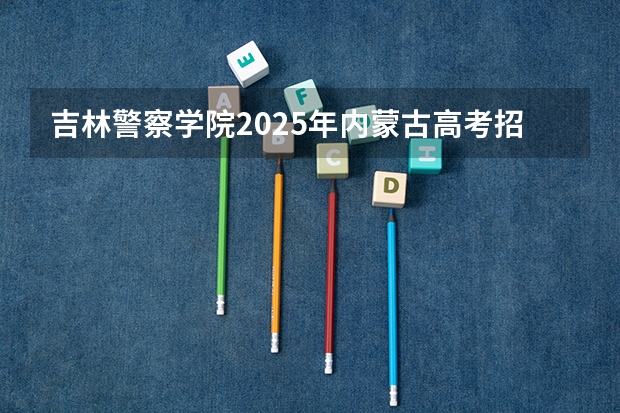 吉林警察学院2025年内蒙古高考招生计划预测
