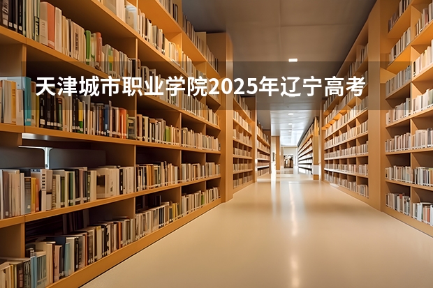天津城市职业学院2025年辽宁高考招生计划预测