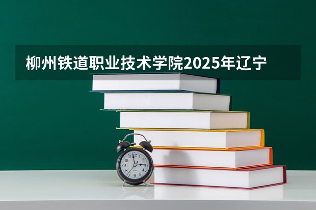 柳州铁道职业技术学院2025年辽宁高考招生计划预测