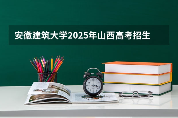 安徽建筑大学2025年山西高考招生计划预测
