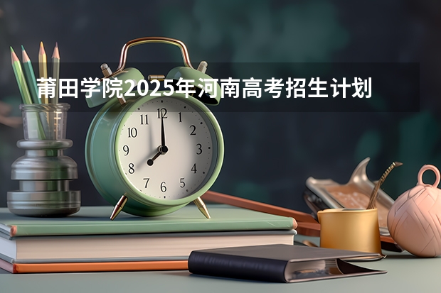 莆田学院2025年河南高考招生计划预测