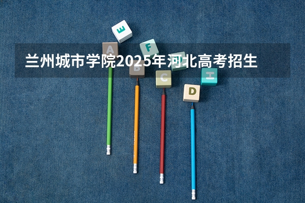 兰州城市学院2025年河北高考招生计划预测