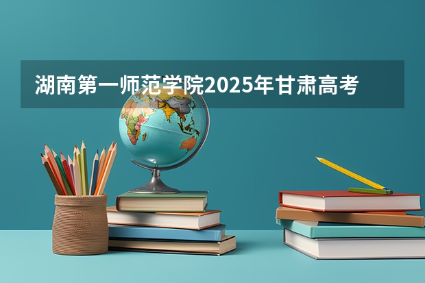 湖南第一师范学院2025年甘肃高考招生计划预测
