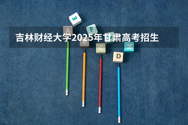 吉林财经大学2025年甘肃高考招生计划预测