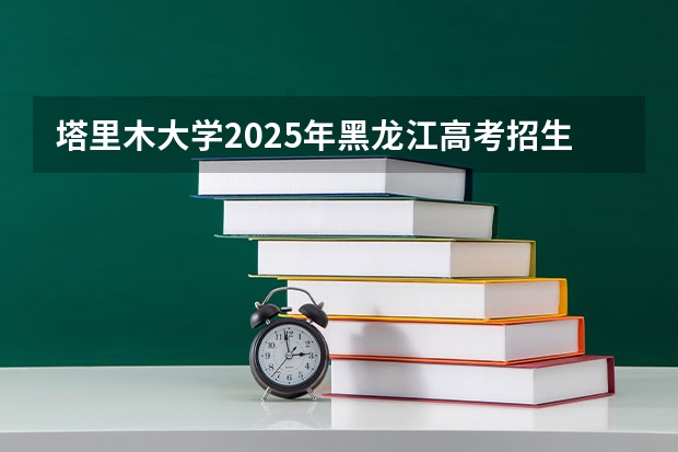 塔里木大学2025年黑龙江高考招生计划预测