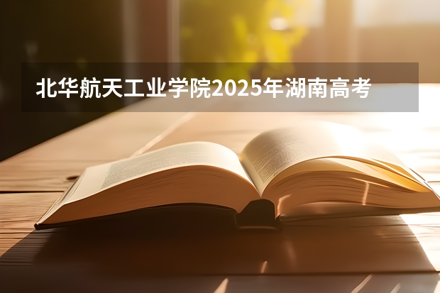 北华航天工业学院2025年湖南高考招生计划预测