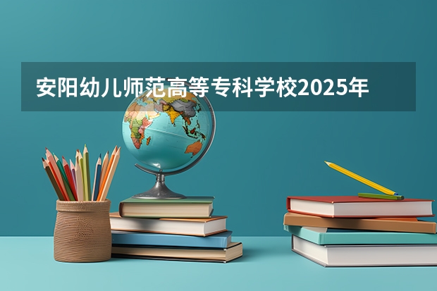 安阳幼儿师范高等专科学校2025年河南高考招生计划预测