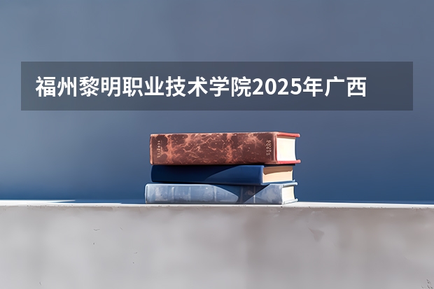 福州黎明职业技术学院2025年广西高考招生计划预测