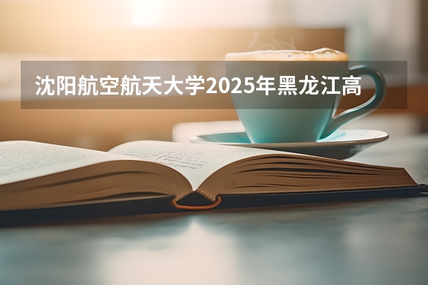 沈阳航空航天大学2025年黑龙江高考招生计划预测
