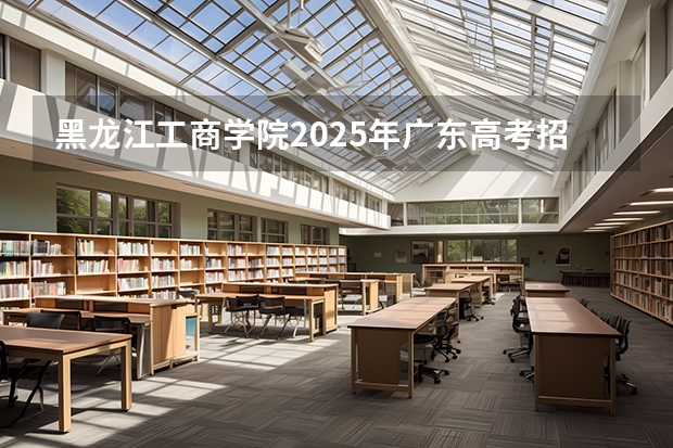 黑龙江工商学院2025年广东高考招生计划预测