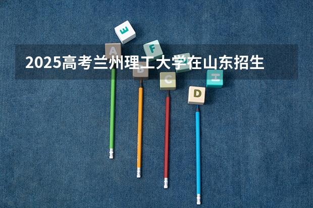 2025高考兰州理工大学在山东招生计划是什么