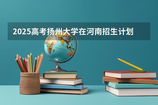 2025高考扬州大学在河南招生计划是什么