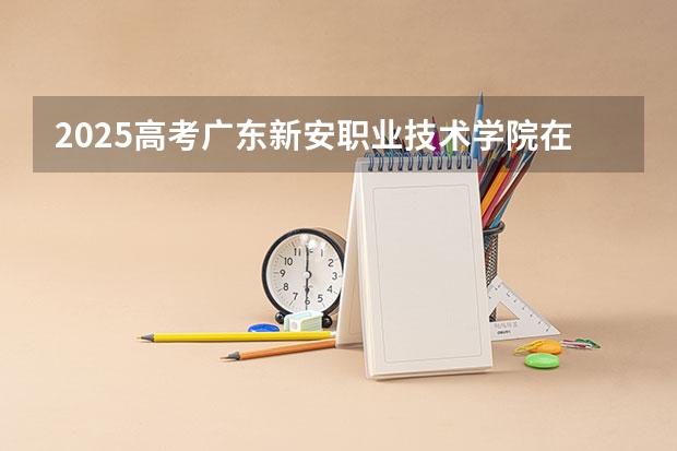 2025高考广东新安职业技术学院在河南招生计划是什么