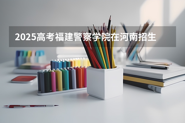 2025高考福建警察学院在河南招生计划是什么