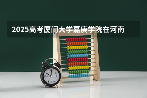 2025高考厦门大学嘉庚学院在河南招生计划是什么