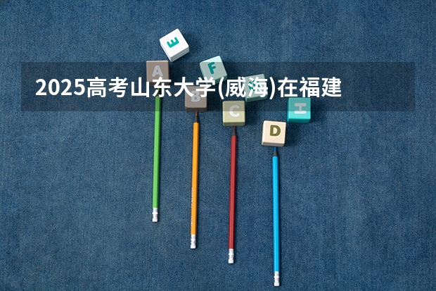 2025高考山东大学(威海)在福建招生计划是什么（2026参考）