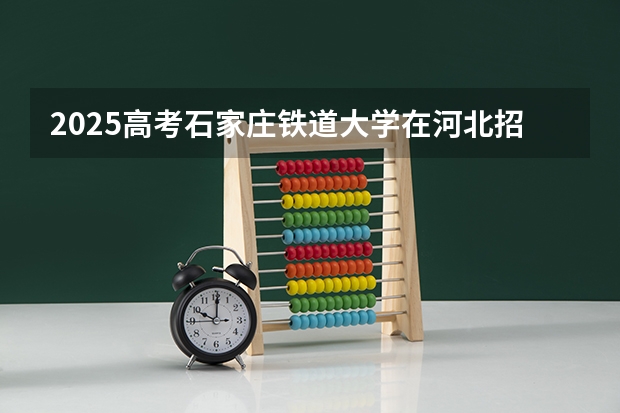 2025高考石家庄铁道大学在河北招生计划是什么（2026参考）