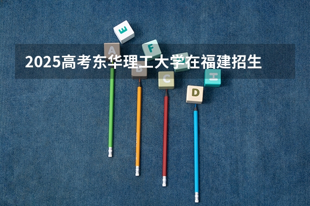 2025高考东华理工大学在福建招生计划是什么（2026参考）