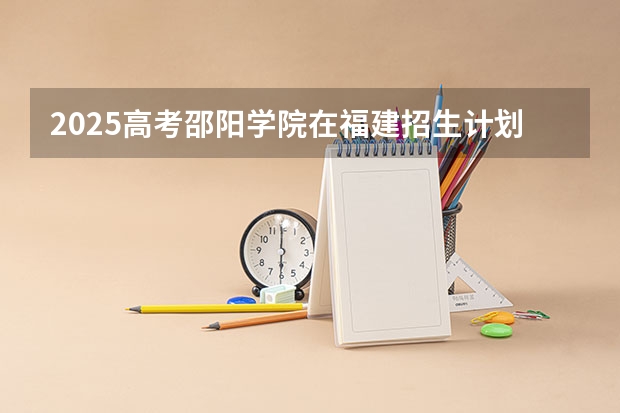 2025高考邵阳学院在福建招生计划是什么（2026参考）