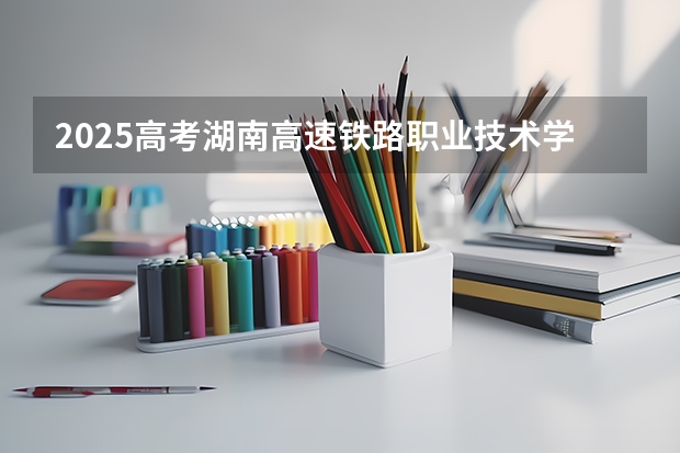 2025高考湖南高速铁路职业技术学院在河北招生计划是什么（2026参考）