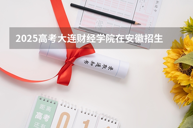 2025高考大连财经学院在安徽招生计划是什么（2026参考）