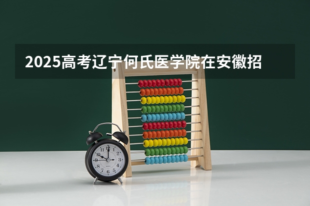 2025高考辽宁何氏医学院在安徽招生计划是什么（2026参考）