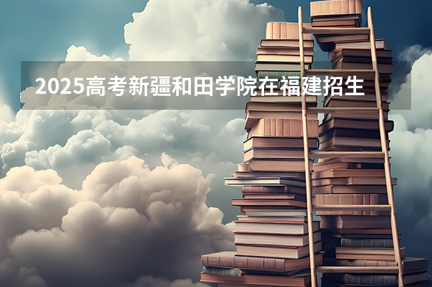 2025高考新疆和田学院在福建招生计划是什么（2026参考）