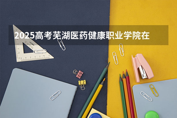 2025高考芜湖医药健康职业学院在安徽招生计划是什么（2026参考）