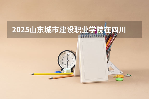 2025山东城市建设职业学院在四川招生计划是什么（2026参考）