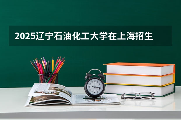 2025辽宁石油化工大学在上海招生计划是什么（2026参考）
