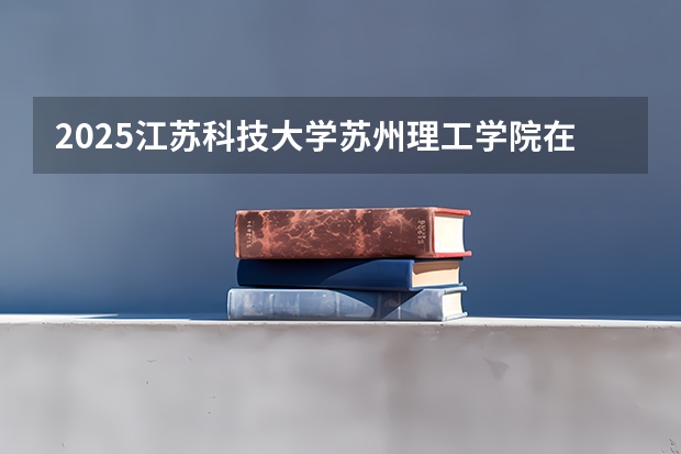 2025江苏科技大学苏州理工学院在四川招生计划是什么（2026参考）