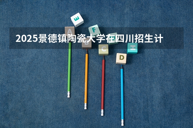 2025景德镇陶瓷大学在四川招生计划是什么（2026参考）