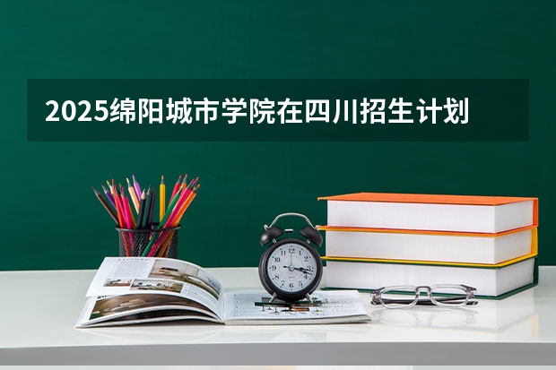 2025绵阳城市学院在四川招生计划是什么（2026参考）